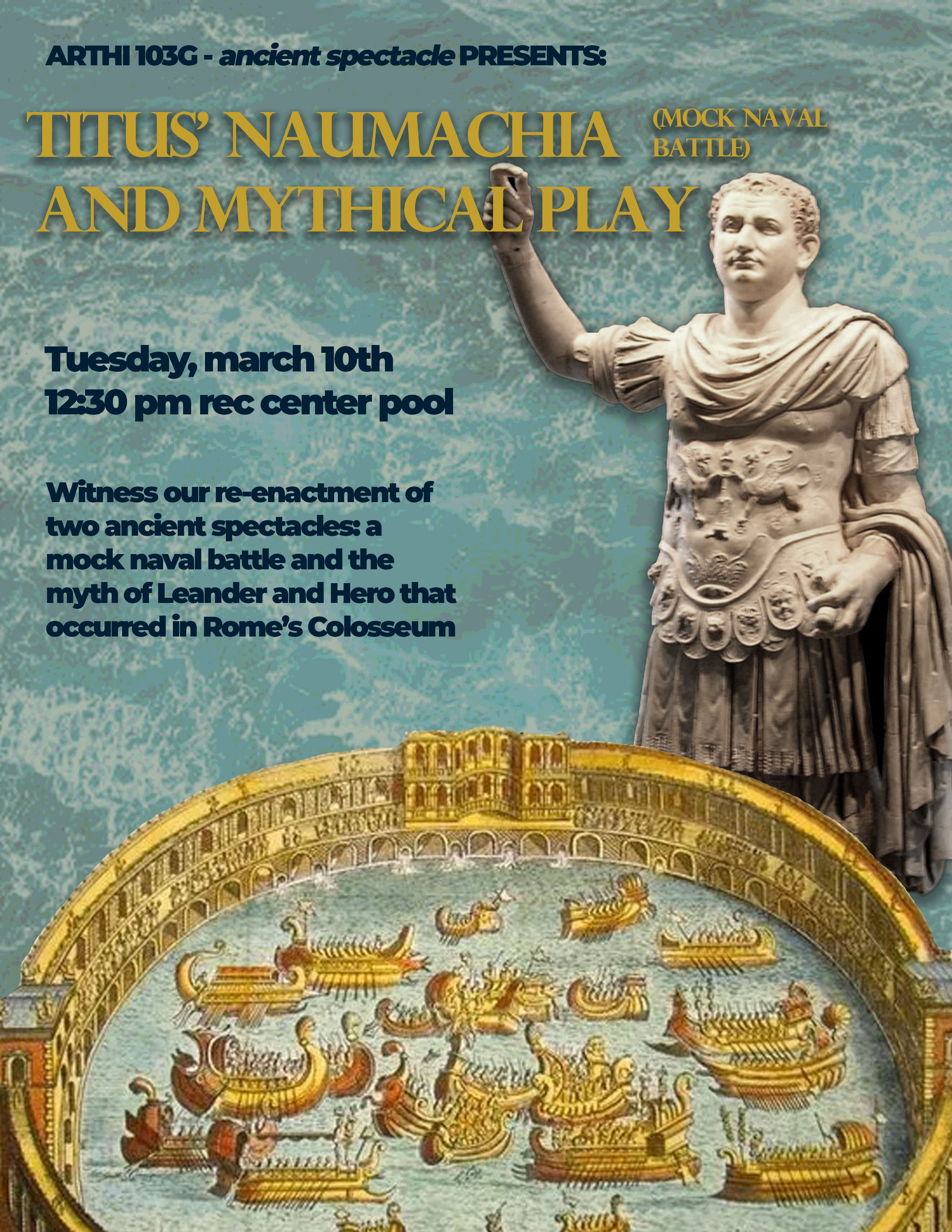 A background of frothy water, and on top of the water reads: ARTHI 103G - ancient spectacle PRESENTS: Titus' Naumachia (Mock Naval Battle) and Mythical Play, Tuesday, March 10th, 12:30 pm, Rec Center Pool. Witness the re-enactment  - presented by the students of ARTHI 103G: Ancient Spectacle - of two ancient spectacles: a mock naval battle and the myth of Leander and Hero that occurred in Rome's Colosseum (pictured at the bottom of the flyer)