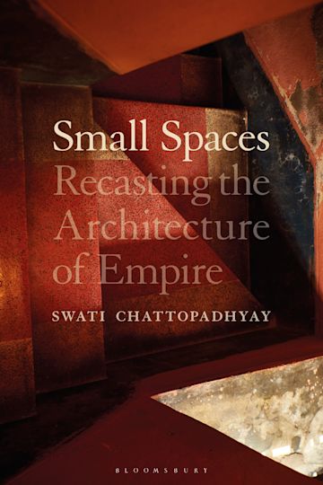 Cover of Swati Chattopadhyay. Small Spaces: Recasting the Architecture of Empire. New York: Bloomsbury, 2023.