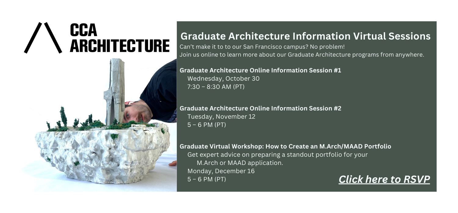 Can’t make it to to our San Francisco campus? No problem!  Join us online to learn more about our Graduate Architecture programs from anywhere. Graduate Architecture Online Information Session 1, Wednesday, October 30, 7:30 – 8:30 AM (PT); Graduate Architecture Online Information Session 2, Tuesday, November 12, 5 – 6 PM (PT); and Graduate Virtual Workshop: How to Create an M.Arch/MAAD Portfolio for preparing a standout portfolior MAAD application, Monday, December 16, 5 – 6 PM (PT). Click here to RSVP