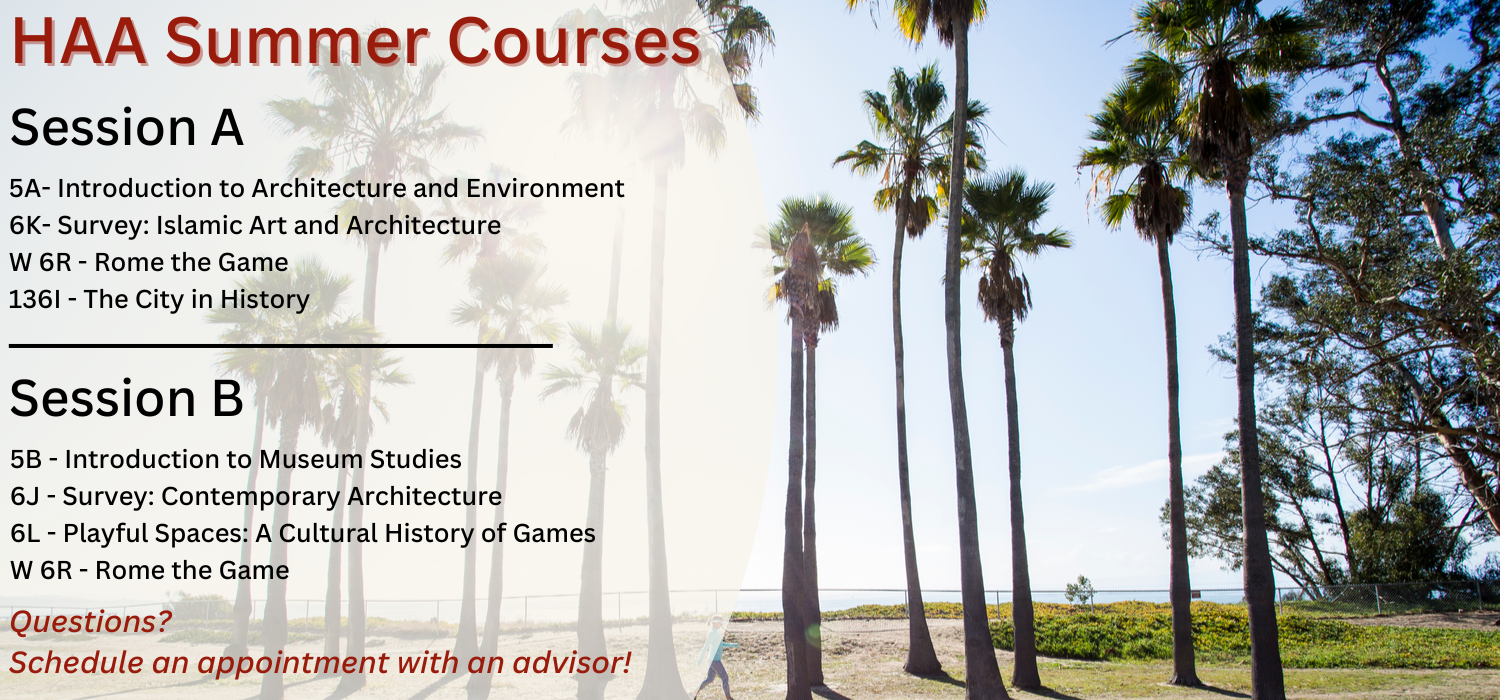 HAA Summer 2024 Courses, Session A: 5A- Introduction to Architecture and Environment, 6K- Survey: Islamic Art and Architecture, W 6R - Rome the Game, 136I - The City in History; Session B: 5B - Introduction to Museum Studies, 6J - Survey: Contemporary Architecture, 6L - Playful Spaces: A Cultural History of Games, W 6R - Rome the Game. Questions? Schedule an appointment with an advisor!